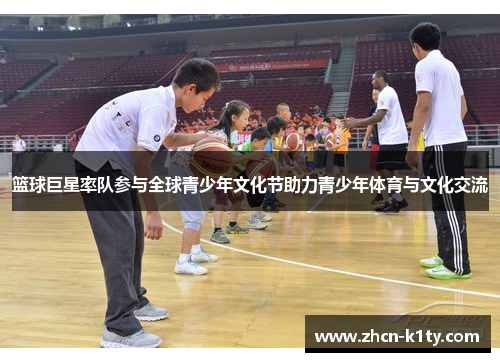 篮球巨星率队参与全球青少年文化节助力青少年体育与文化交流