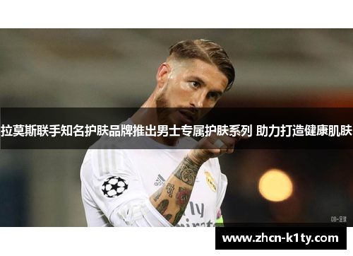 拉莫斯联手知名护肤品牌推出男士专属护肤系列 助力打造健康肌肤