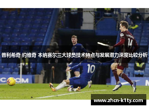 普利希奇 约维奇 本纳赛尔三大球员技术特点与发展潜力深度比较分析
