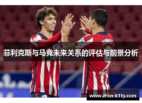 菲利克斯与马竞未来关系的评估与前景分析