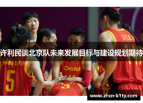 许利民谈北京队未来发展目标与建设规划期待 许利民谈北京队未来发展目标与建设规划期待